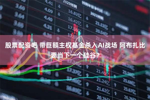 股票配资吧 带巨额主权基金杀入AI战场 阿布扎比要当下一个硅谷？