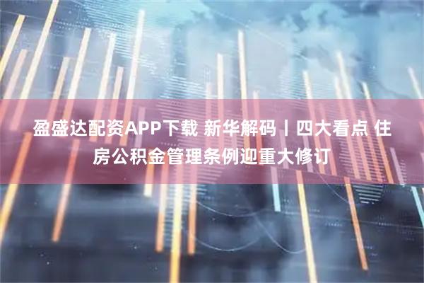 盈盛达配资APP下载 新华解码丨四大看点 住房公积金管理条例迎重大修订