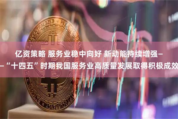 亿资策略 服务业稳中向好 新动能持续增强——“十四五”时期我国服务业高质量发展取得积极成效
