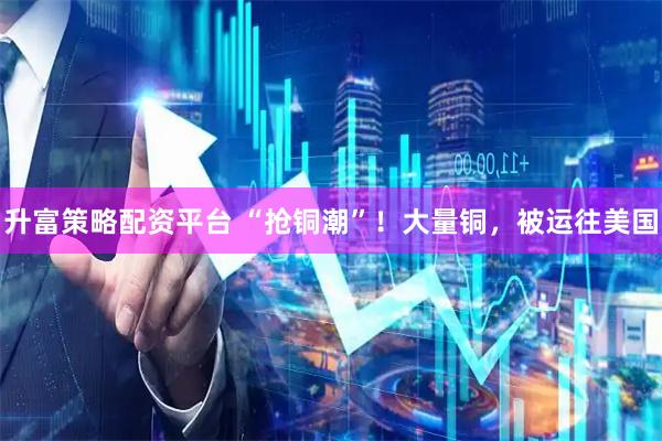 升富策略配资平台 “抢铜潮”！大量铜，被运往美国