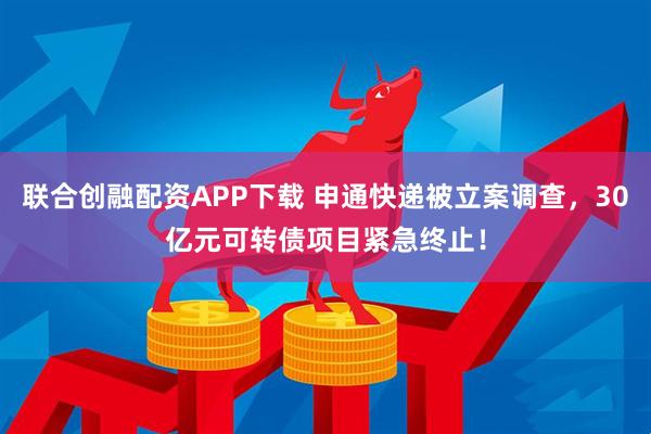 联合创融配资APP下载 申通快递被立案调查，30亿元可转债项目紧急终止！